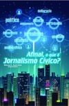 Afinal, o que é jornalismo cívico?: conceitos, teorias, práticas e análise cívica