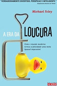 A Era Da Loucura: Como O Mundo Moderno Tornou A Felicidade Uma Meta (quase) Impossível